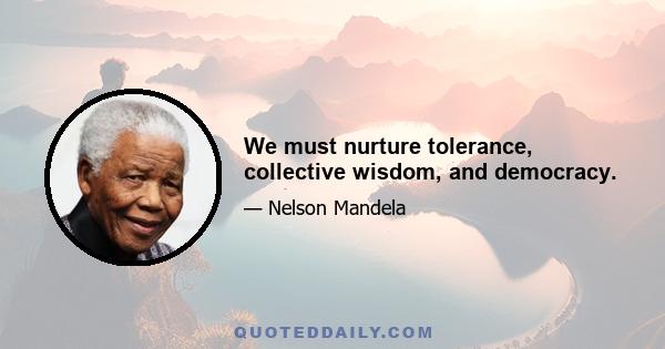 We must nurture tolerance, collective wisdom, and democracy.