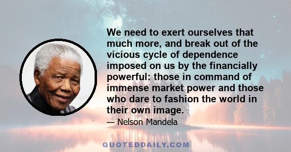 We need to exert ourselves that much more, and break out of the vicious cycle of dependence imposed on us by the financially powerful: those in command of immense market power and those who dare to fashion the world in