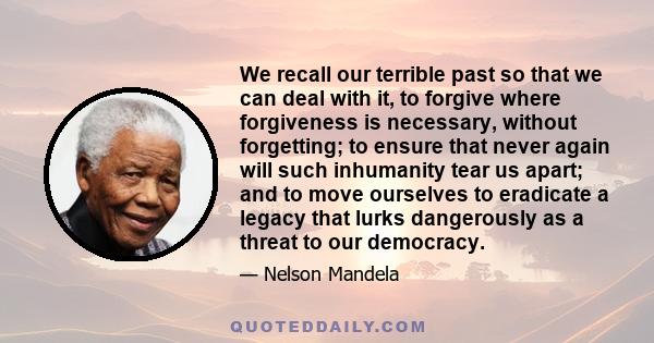 We recall our terrible past so that we can deal with it, to forgive where forgiveness is necessary, without forgetting; to ensure that never again will such inhumanity tear us apart; and to move ourselves to eradicate a 