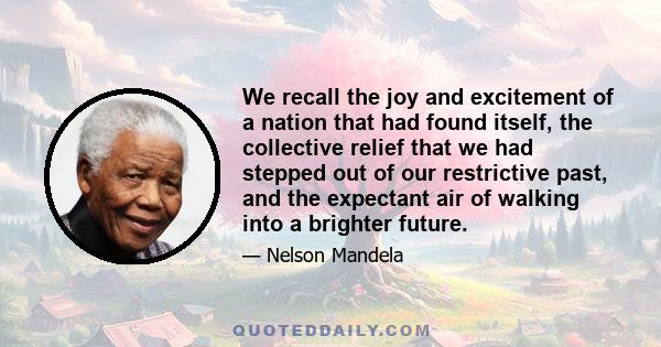 We recall the joy and excitement of a nation that had found itself, the collective relief that we had stepped out of our restrictive past, and the expectant air of walking into a brighter future.