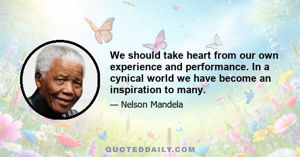 We should take heart from our own experience and performance. In a cynical world we have become an inspiration to many.