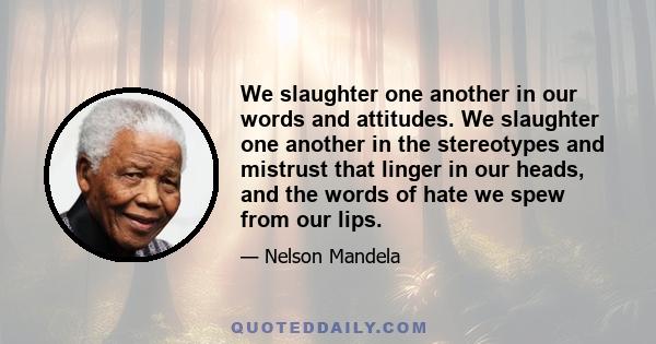 We slaughter one another in our words and attitudes. We slaughter one another in the stereotypes and mistrust that linger in our heads, and the words of hate we spew from our lips.