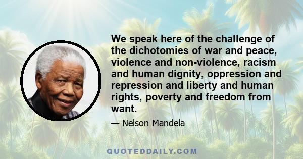 We speak here of the challenge of the dichotomies of war and peace, violence and non-violence, racism and human dignity, oppression and repression and liberty and human rights, poverty and freedom from want.