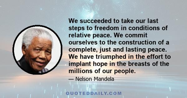 We succeeded to take our last steps to freedom in conditions of relative peace. We commit ourselves to the construction of a complete, just and lasting peace. We have triumphed in the effort to implant hope in the