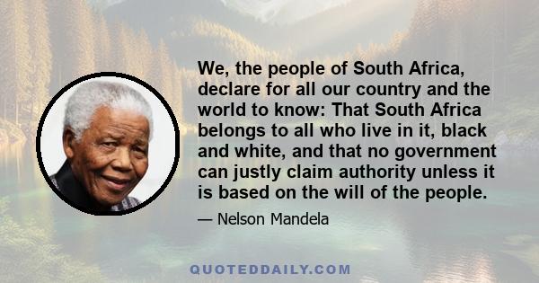 We, the people of South Africa, declare for all our country and the world to know: That South Africa belongs to all who live in it, black and white, and that no government can justly claim authority unless it is based