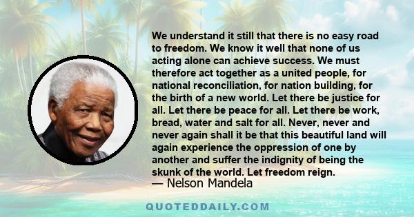 We understand it still that there is no easy road to freedom. We know it well that none of us acting alone can achieve success. We must therefore act together as a united people, for national reconciliation, for nation