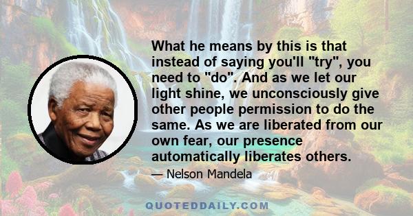 What he means by this is that instead of saying you'll try, you need to do. And as we let our light shine, we unconsciously give other people permission to do the same. As we are liberated from our own fear, our