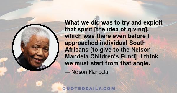 What we did was to try and exploit that spirit [the idea of giving], which was there even before I approached individual South Africans [to give to the Nelson Mandela Children's Fund]. I think we must start from that