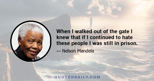 When I walked out of the gate I knew that if I continued to hate these people I was still in prison.