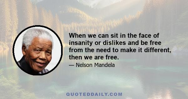 When we can sit in the face of insanity or dislikes and be free from the need to make it different, then we are free.