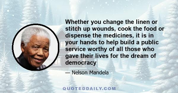 Whether you change the linen or stitch up wounds, cook the food or dispense the medicines, it is in your hands to help build a public service worthy of all those who gave their lives for the dream of democracy