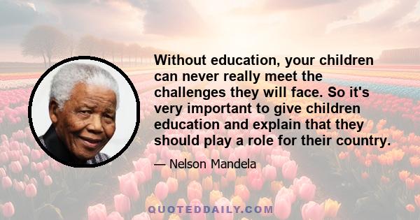 Without education, your children can never really meet the challenges they will face. So it's very important to give children education and explain that they should play a role for their country.