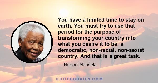 You have a limited time to stay on earth. You must try to use that period for the purpose of transforming your country into what you desire it to be: a democratic, non-racial, non-sexist country. And that is a great