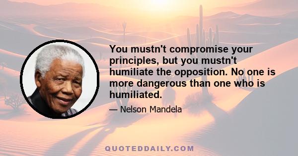 You mustn't compromise your principles, but you mustn't humiliate the opposition. No one is more dangerous than one who is humiliated.