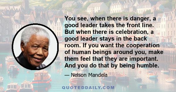 You see, when there is danger, a good leader takes the front line. But when there is celebration, a good leader stays in the back room. If you want the cooperation of human beings around you, make them feel that they