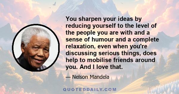 You sharpen your ideas by reducing yourself to the level of the people you are with and a sense of humour and a complete relaxation, even when you're discussing serious things, does help to mobilise friends around you.