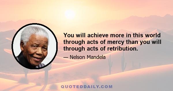 You will achieve more in this world through acts of mercy than you will through acts of retribution.