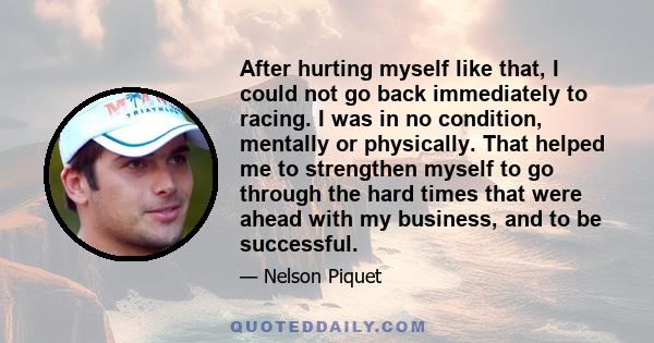 After hurting myself like that, I could not go back immediately to racing. I was in no condition, mentally or physically. That helped me to strengthen myself to go through the hard times that were ahead with my