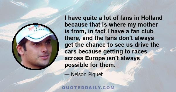 I have quite a lot of fans in Holland because that is where my mother is from, in fact I have a fan club there, and the fans don't always get the chance to see us drive the cars because getting to races across Europe