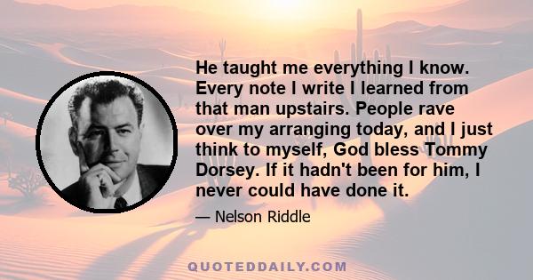 He taught me everything I know. Every note I write I learned from that man upstairs. People rave over my arranging today, and I just think to myself, God bless Tommy Dorsey. If it hadn't been for him, I never could have 