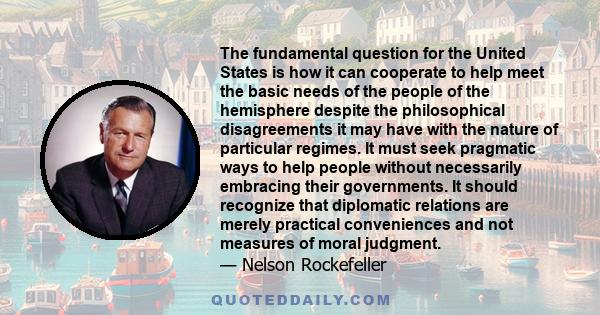 The fundamental question for the United States is how it can cooperate to help meet the basic needs of the people of the hemisphere despite the philosophical disagreements it may have with the nature of particular