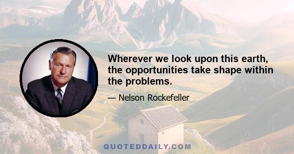 Wherever we look upon this earth, the opportunities take shape within the problems.