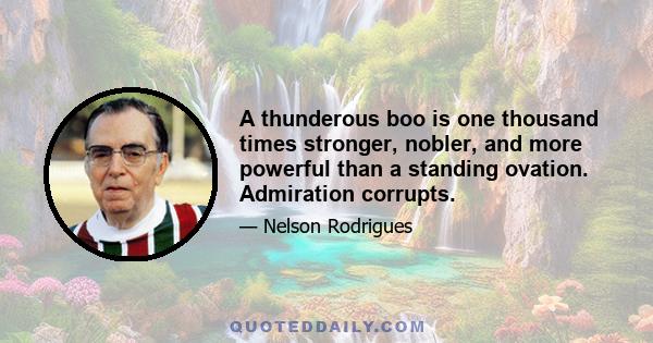 A thunderous boo is one thousand times stronger, nobler, and more powerful than a standing ovation. Admiration corrupts.