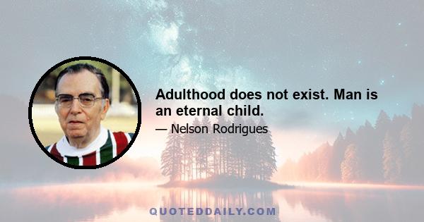 Adulthood does not exist. Man is an eternal child.