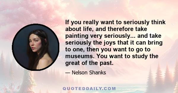 If you really want to seriously think about life, and therefore take painting very seriously... and take seriously the joys that it can bring to one, then you want to go to museums. You want to study the great of the