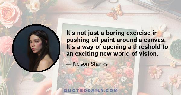 It's not just a boring exercise in pushing oil paint around a canvas. It's a way of opening a threshold to an exciting new world of vision.