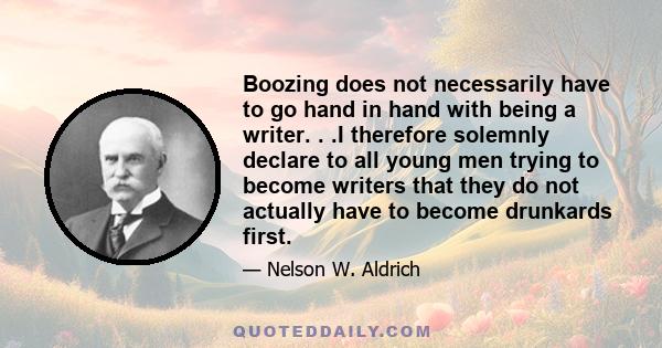 Boozing does not necessarily have to go hand in hand with being a writer. . .I therefore solemnly declare to all young men trying to become writers that they do not actually have to become drunkards first.