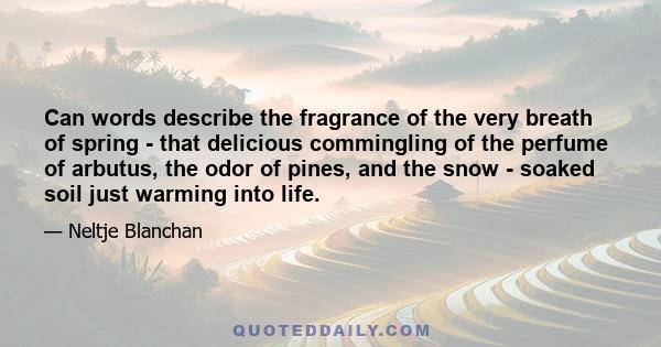 Can words describe the fragrance of the very breath of spring - that delicious commingling of the perfume of arbutus, the odor of pines, and the snow - soaked soil just warming into life.