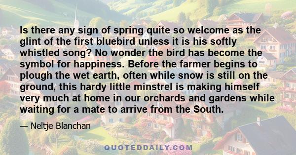 Is there any sign of spring quite so welcome as the glint of the first bluebird unless it is his softly whistled song? No wonder the bird has become the symbol for happiness. Before the farmer begins to plough the wet