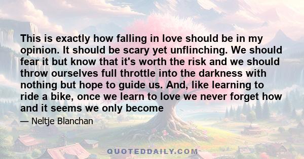 This is exactly how falling in love should be in my opinion. It should be scary yet unflinching. We should fear it but know that it's worth the risk and we should throw ourselves full throttle into the darkness with