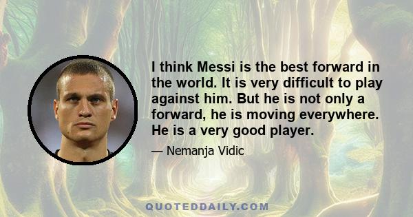 I think Messi is the best forward in the world. It is very difficult to play against him. But he is not only a forward, he is moving everywhere. He is a very good player.