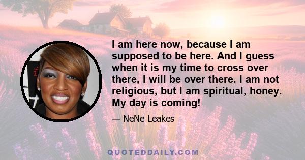 I am here now, because I am supposed to be here. And I guess when it is my time to cross over there, I will be over there. I am not religious, but I am spiritual, honey. My day is coming!