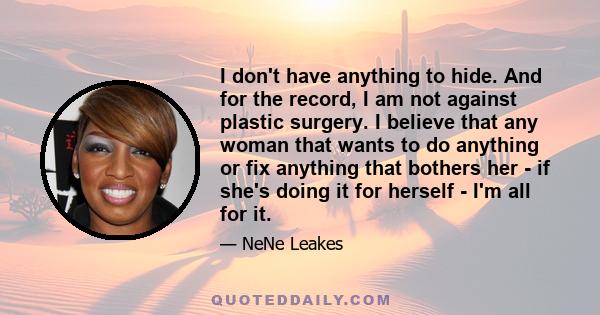 I don't have anything to hide. And for the record, I am not against plastic surgery. I believe that any woman that wants to do anything or fix anything that bothers her - if she's doing it for herself - I'm all for it.