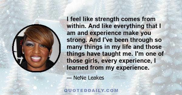 I feel like strength comes from within. And like everything that I am and experience make you strong. And I've been through so many things in my life and those things have taught me. I'm one of those girls, every