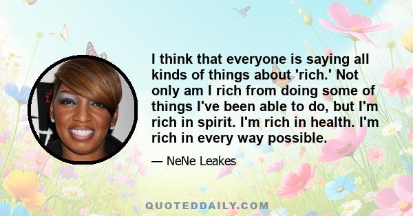 I think that everyone is saying all kinds of things about 'rich.' Not only am I rich from doing some of things I've been able to do, but I'm rich in spirit. I'm rich in health. I'm rich in every way possible.