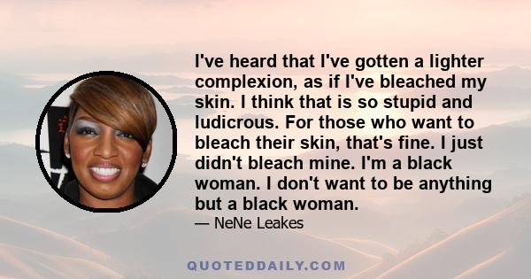 I've heard that I've gotten a lighter complexion, as if I've bleached my skin. I think that is so stupid and ludicrous. For those who want to bleach their skin, that's fine. I just didn't bleach mine. I'm a black woman. 