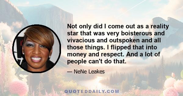 Not only did I come out as a reality star that was very boisterous and vivacious and outspoken and all those things. I flipped that into money and respect. And a lot of people can't do that.