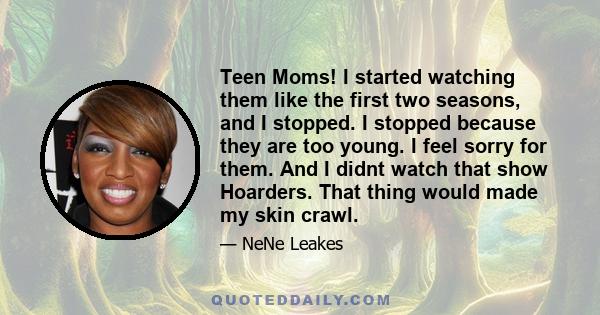 Teen Moms! I started watching them like the first two seasons, and I stopped. I stopped because they are too young. I feel sorry for them. And I didnt watch that show Hoarders. That thing would made my skin crawl.