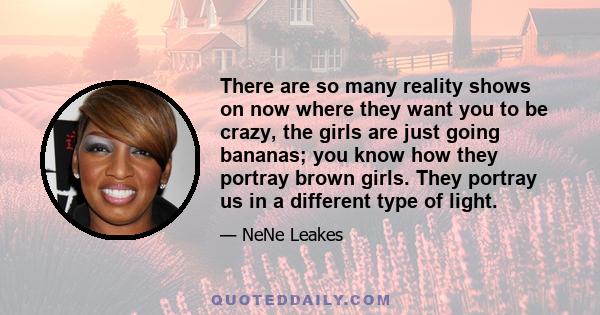 There are so many reality shows on now where they want you to be crazy, the girls are just going bananas; you know how they portray brown girls. They portray us in a different type of light.