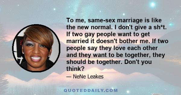 To me, same-sex marriage is like the new normal. I don't give a sh*t. If two gay people want to get married it doesn't bother me. If two people say they love each other and they want to be together, they should be