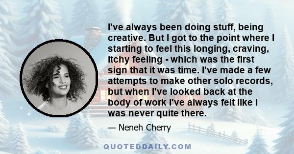 I've always been doing stuff, being creative. But I got to the point where I starting to feel this longing, craving, itchy feeling - which was the first sign that it was time. I've made a few attempts to make other solo 