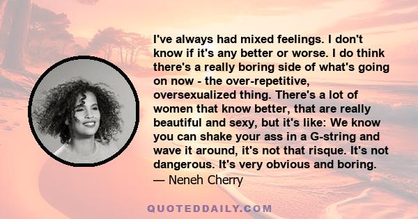 I've always had mixed feelings. I don't know if it's any better or worse. I do think there's a really boring side of what's going on now - the over-repetitive, oversexualized thing. There's a lot of women that know