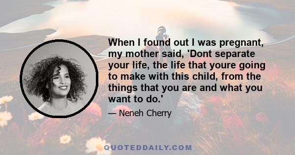 When I found out I was pregnant, my mother said, 'Dont separate your life, the life that youre going to make with this child, from the things that you are and what you want to do.'