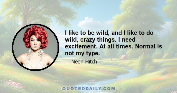 I like to be wild, and I like to do wild, crazy things. I need excitement. At all times. Normal is not my type.