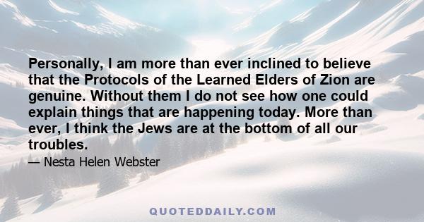 Personally, I am more than ever inclined to believe that the Protocols of the Learned Elders of Zion are genuine. Without them I do not see how one could explain things that are happening today. More than ever, I think