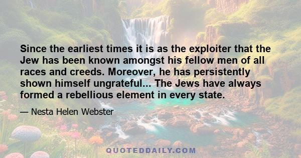 Since the earliest times it is as the exploiter that the Jew has been known amongst his fellow men of all races and creeds. Moreover, he has persistently shown himself ungrateful... The Jews have always formed a